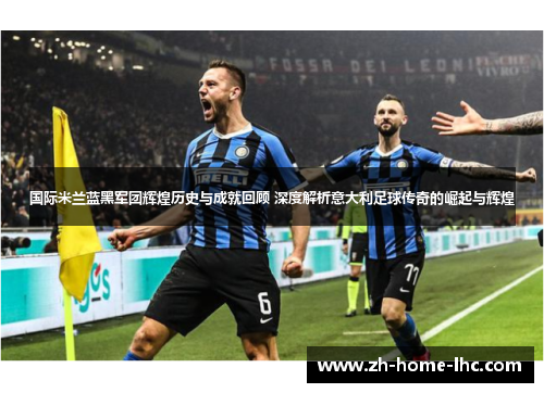 国际米兰蓝黑军团辉煌历史与成就回顾 深度解析意大利足球传奇的崛起与辉煌