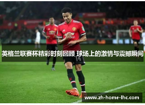 英格兰联赛杯精彩时刻回顾 球场上的激情与震撼瞬间