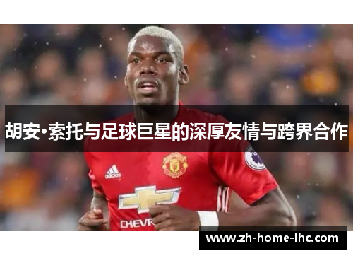 胡安·索托与足球巨星的深厚友情与跨界合作