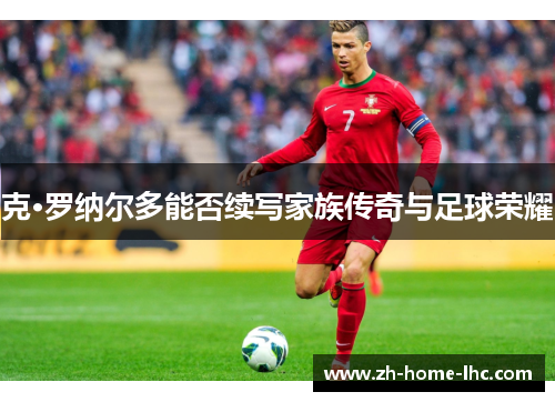 克·罗纳尔多能否续写家族传奇与足球荣耀